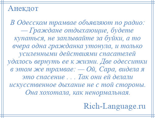 
    В Одесском трамвае объявляют по радио: — Граждане отдыхающие, будете купаться, не заплывайте за буйки, а то вчера одна гражданка утонула, и только усиленными действиями спасателей удалось вернуть ее к жизни. Две одесситки в этом же трамвае: — Ой, Сара, видела я это спасение . . . Так они ей делали искусственное дыхание не с той стороны. Она хохотала, как ненормальная.