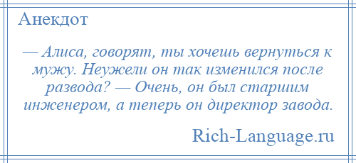 
    — Алиса, говорят, ты хочешь вернуться к мужу. Неужели он так изменился после развода? — Очень, он был старшим инженером, а теперь он директор завода.