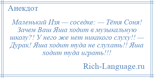
    Маленький Изя — соседке: — Тётя Соня! Зачем Ваш Яша ходит в музыкальную школу?! У него же нет никакого слуху!! — Дурак! Яша ходит туда не слухать!! Яша ходит туда играть!!!