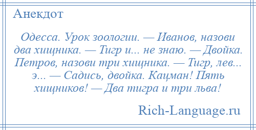 
    Одесса. Урок зоологии. — Иванов, назови два хищника. — Тигр и... не знаю. — Двойка. Петров, назови три хищника. — Тигр, лев... э... — Садись, двойка. Кацман! Пять хищников! — Два тигра и три льва!