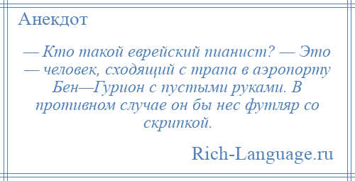 
    — Кто такой еврейский пианист? — Это — человек, сходящий с трапа в аэропорту Бен—Гурион с пустыми руками. В противном случае он бы нес футляр со скрипкой.