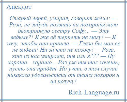 
    Старый еврей, умирая, говорит жене: — Роза, не забудь позвать на похороны мою двоюродную сестру Софу... — Эту ведьму?! Я же её терпеть не могу! — Я хочу, чтобы она пришла. — Глаза бы мои её не видели! Ни за что не позову! — Роза, кто из нас умирает, ты или я??? — Ну хорошо—хорошо... Раз уж ты так хочешь, пусть она придёт. Но учти, в том случае никакого удовольствия от твоих похорон я не получу!