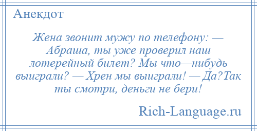 
    Жена звонит мужу по телефону: — Абраша, ты уже проверил наш лотерейный билет? Мы что—нибудь выиграли? — Хрен мы выиграли! — Да?Так ты смотри, деньги не бери!