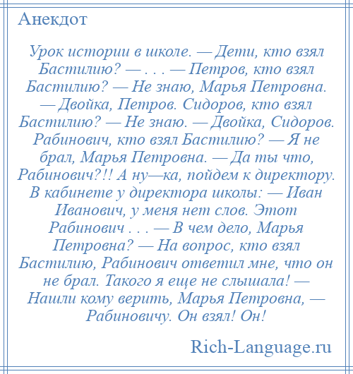 
    Урок истории в школе. — Дети, кто взял Бастилию? — . . . — Петров, кто взял Бастилию? — Не знаю, Марья Петровна. — Двойка, Петров. Сидоров, кто взял Бастилию? — Не знаю. — Двойка, Сидоров. Рабинович, кто взял Бастилию? — Я не брал, Марья Петровна. — Да ты что, Рабинович?!! А ну—ка, пойдем к директору. В кабинете у директора школы: — Иван Иванович, у меня нет слов. Этот Рабинович . . . — В чем дело, Марья Петровна? — На вопрос, кто взял Бастилию, Рабинович ответил мне, что он не брал. Такого я еще не слышала! — Нашли кому верить, Марья Петровна, — Рабиновичу. Он взял! Он!