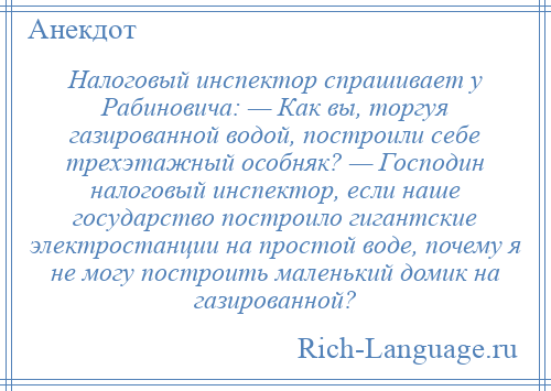 
    Налоговый инспектор спрашивает у Рабиновича: — Как вы, торгуя газированной водой, построили себе трехэтажный особняк? — Господин налоговый инспектор, если наше государство построило гигантские электростанции на простой воде, почему я не могу построить маленький домик на газированной?