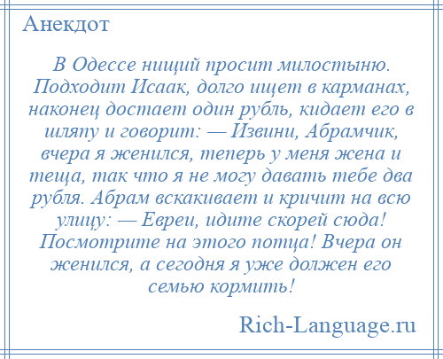 
    В Одессе нищий просит милостыню. Подходит Исаак, долго ищет в карманах, наконец достает один рубль, кидает его в шляпу и говорит: — Извини, Абрамчик, вчера я женился, теперь у меня жена и теща, так что я не могу давать тебе два рубля. Абрам вскакивает и кричит на всю улицу: — Евреи, идите скорей сюда! Посмотрите на этого потца! Вчера он женился, а сегодня я уже должен его семью кормить!