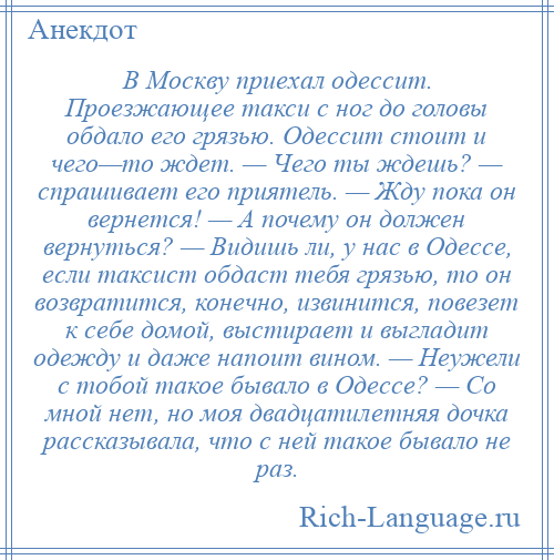
    В Москву приехал одессит. Проезжающее такси с ног до головы обдало его грязью. Одессит стоит и чего—то ждет. — Чего ты ждешь? — спрашивает его приятель. — Жду пока он вернется! — А почему он должен вернуться? — Видишь ли, у нас в Одессе, если таксист обдаст тебя грязью, то он возвратится, конечно, извинится, повезет к себе домой, выстирает и выгладит одежду и даже напоит вином. — Неужели с тобой такое бывало в Одессе? — Со мной нет, но моя двадцатилетняя дочка рассказывала, что с ней такое бывало не раз.