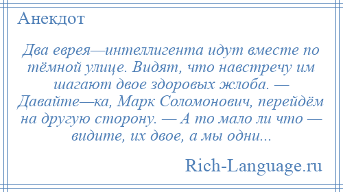 
    Два еврея—интеллигента идут вместе по тёмной улице. Видят, что навстречу им шагают двое здоровых жлоба. — Давайте—ка, Марк Соломонович, перейдём на другую сторону. — А то мало ли что — видите, их двое, а мы одни...