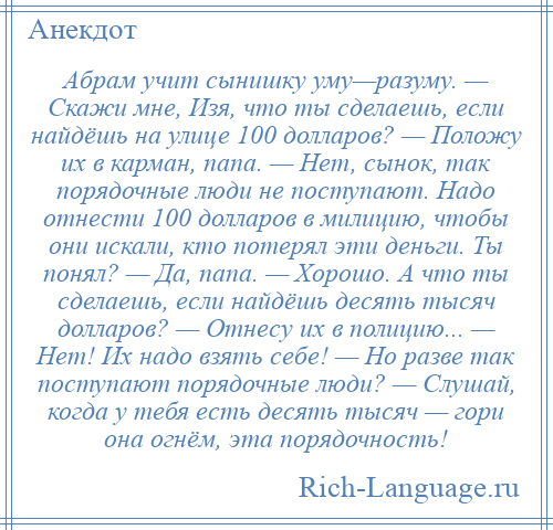 
    Абрам учит сынишку уму—разуму. — Скажи мне, Изя, что ты сделаешь, если найдёшь на улице 100 долларов? — Положу их в карман, папа. — Нет, сынок, так порядочные люди не поступают. Надо отнести 100 долларов в милицию, чтобы они искали, кто потерял эти деньги. Ты понял? — Да, папа. — Хорошо. А что ты сделаешь, если найдёшь десять тысяч долларов? — Отнесу их в полицию... — Нет! Их надо взять себе! — Но разве так поступают порядочные люди? — Слушай, когда у тебя есть десять тысяч — гори она огнём, эта порядочность!