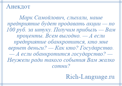 
    Марк Самойлович, слыхали, наше предприятие будет продавать акции — по 100 руб. за штуку. Получим прибыль — Вам проценты. Всем выгодно. — А если предприятие обанкротится, кто мне вернет деньги? — Как кто? Государство. — А если обанкротится государство? — Неужели ради такого события Вам жалко сотни?