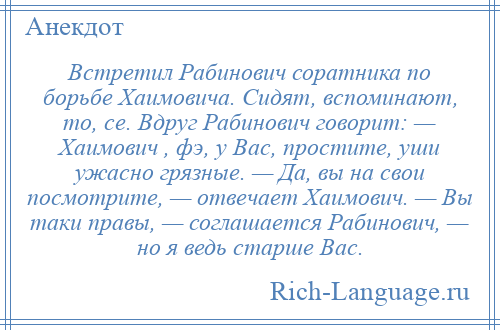 
    Встретил Рабинович соратника по борьбе Хаимовича. Сидят, вспоминают, то, се. Вдруг Рабинович говорит: — Хаимович , фэ, у Вас, простите, уши ужасно грязные. — Да, вы на свои посмотрите, — отвечает Хаимович. — Вы таки правы, — соглашается Рабинович, — но я ведь старше Вас.