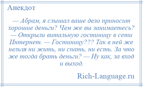 
    — Абpам, я слышал ваше дело приносит хорошие деньги? Чем же вы занимаетесь? — Открыли витальную гостиницу в сети Интернет. — Гостиницу??? Так в ней же нельзя ни жить, ни спать, ни есть. За что же тогда брать деньги? — Ну как, за вход и выход.