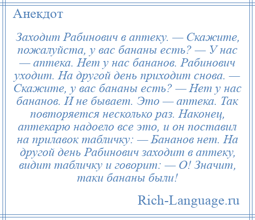 
    Заходит Рабинович в аптеку. — Скажите, пожалуйста, у вас бананы есть? — У нас — аптека. Нет у нас бананов. Рабинович уходит. На другой день приходит снова. — Скажите, у вас бананы есть? — Нет у нас бананов. И не бывает. Это — аптека. Так повторяется несколько раз. Наконец, аптекарю надоело все это, и он поставил на прилавок табличку: — Бананов нет. На другой день Рабинович заходит в аптеку, видит табличку и говорит: — О! Значит, таки бананы были!