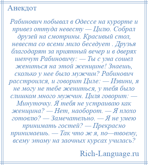 
    Рабинович побывал в Одессе на курорте и привез оттуда невесту — Цилю. Собрал друзей на смотрины. Красивый стол, невеста со всеми мило беседует . Друзья благодарят за приятный вечер и в дверях шепчут Рабиновичу: — Ты с ума сошел жениться на этой женщине! Знаешь, сколько у нее было мужчин? Рабинович расстроился, и говорит Циле: — Извини, я не могу не тебе жениться, у тебя было слишком много мужчин. Циля говорит: — Минуточку. Я тебя не устраиваю как женщина? — Нет, наоборот. — Я плохо готовлю? — Замечательно. — Я не умею принимать гостей? — Прекрасно принимаешь. — Так что ж я, по—твоему, всему этому на заочных курсах училась?