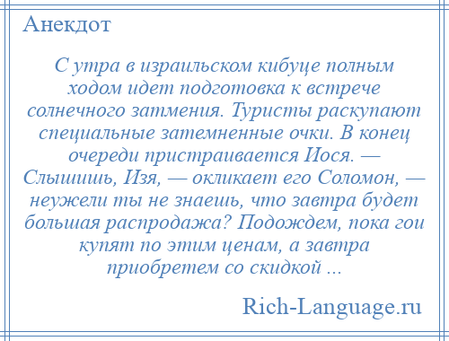 
    С утра в израильском кибуце полным ходом идет подготовка к встрече солнечного затмения. Туристы раскупают специальные затемненные очки. В конец очереди пристраивается Иося. — Слышишь, Изя, — окликает его Соломон, — неужели ты не знаешь, что завтра будет большая распродажа? Подождем, пока гои купят по этим ценам, а завтра приобретем со скидкой ...