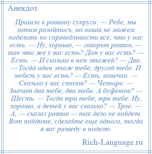 
    Пришли к раввину супруги: — Ребе, мы хотим разойтись, но никак не можем поделить по справедливости все, что у нас есть. — Ну, хорошо, — говорит раввин, — так что же у вас есть? Дом у вас есть? — Есть. — И сколько в нем этажей? — Два. — Тогда один этаж тебе, другой тебе. И мебель у вас есть? — Есть, конечно. — Сколько у вас столов? — Четыре. — Значит два тебе, два тебе. А буфетов? — Шесть. — Тогда три тебе, три тебе. Ну, хорошо, а детей у вас сколько? — Трое. — А, — сказал раввин — так дело не пойдет. Вот пойдите, сделайте еще одного, тогда я вас разведу и поделю.