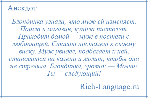 
    Блондинка узнала, что муж ей изменяет. Пошла в магазин, купила пистолет. Приходит домой — муж в постели с любовницей. Ставит пистолет к своему виску. Муж увидел, подбегает к ней, становится на колени и молит, чтобы она не стреляла. Блондинка, грозно: — Молчи! Ты — следующий!