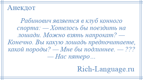 
    Рабинович является в клуб конного спорта: — Хотелось бы поездить на лошади. Можно взять напрокат? — Конечно. Вы какую лошадь предпочитаете, какой породы? — Мне бы подлиннее. — ??? — Нас пятеро…