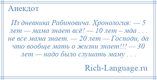 
    Из дневника Рабиновича. Хронология: — 5 лет — мама знает всё! — 10 лет – мда . . . не все мама знает. — 20 лет — Господи, да что вообще мать о жизни знает!!! — 30 лет — надо было слушать маму . . .