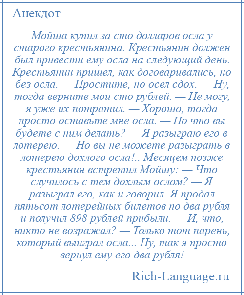 
    Мойша купил за сто долларов осла у старого крестьянина. Крестьянин должен был привести ему осла на следующий день. Крестьянин пришел, как договаривались, но без осла. — Простите, но осел сдох. — Ну, тогда верните мои сто рублей. — Не могу, я уже их потратил. — Хорошо, тогда просто оставьте мне осла. — Но что вы будете с ним делать? — Я разыграю его в лотерею. — Но вы не можете разыграть в лотерею дохлого осла!.. Месяцем позже крестьянин встретил Мойшу: — Что случилось с тем дохлым ослом? — Я разыграл его, как и говорил. Я продал пятьсот лотерейных билетов по два рубля и получил 898 рублей прибыли. — И, что, никто не возражал? — Только тот парень, который выиграл осла... Ну, так я просто вернул ему его два рубля!