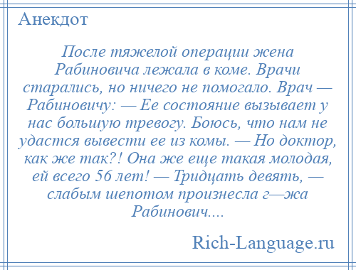 
    После тяжелой операции жена Рабиновича лежала в коме. Врачи старались, но ничего не помогало. Врач — Рабиновичу: — Ее состояние вызывает у нас большую тревогу. Боюсь, что нам не удастся вывести ее из комы. — Но доктор, как же так?! Она же еще такая молодая, ей всего 56 лет! — Тридцать девять, — слабым шепотом произнесла г—жа Рабинович....