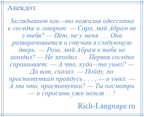 
    Заглядывает как—то пожилая одесситка к соседке и говорит: — Сара, мой Абрам не у тебя? — Нет, не у меня . . . Она разворачивается и стучит в следующую дверь: — Роза, мой Абрам к тебе не заходил? — Не заходил . . . Первая соседка спрашивает: — А что, куда—то ушел? — Да вот, сказал: — Пойду, по проституткам пройдусь . . . , — и ушел. — А мы что, проститутки? — Ты посмотри — и спросить уже нельзя . . !