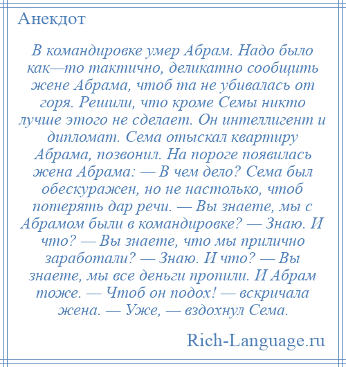 
    В командировке умер Абрам. Надо было как—то тактично, деликатно сообщить жене Абрама, чтоб та не убивалась от горя. Решили, что кроме Семы никто лучше этого не сделает. Он интеллигент и дипломат. Сема отыскал квартиру Абрама, позвонил. На пороге появилась жена Абрама: — В чем дело? Сема был обескуражен, но не настолько, чтоб потерять дар речи. — Вы знаете, мы с Абрамом были в командировке? — Знаю. И что? — Вы знаете, что мы прилично заработали? — Знаю. И что? — Вы знаете, мы все деньги пропили. И Абрам тоже. — Чтоб он подох! — вскричала жена. — Уже, — вздохнул Сема.