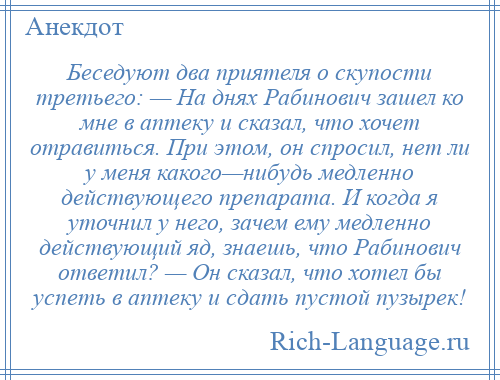 
    Беседуют два приятеля о скупости третьего: — На днях Рабинович зашел ко мне в аптеку и сказал, что хочет отравиться. При этом, он спросил, нет ли у меня какого—нибудь медленно действующего препарата. И когда я уточнил у него, зачем ему медленно действующий яд, знаешь, что Рабинович ответил? — Он сказал, что хотел бы успеть в аптеку и сдать пустой пузырек!
