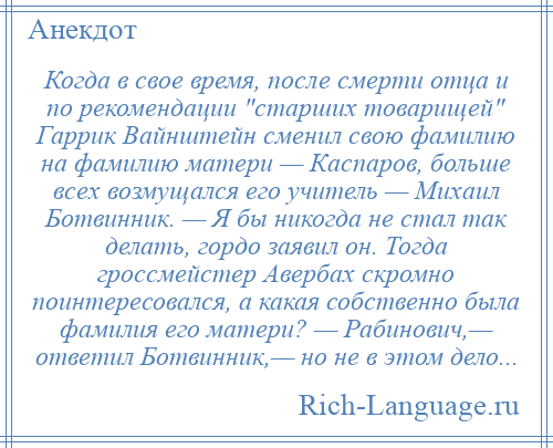 
    Когда в свое время, после смерти отца и по рекомендации старших товарищей Гаррик Вайнштейн сменил свою фамилию на фамилию матери — Каспаров, больше всех возмущался его учитель — Михаил Ботвинник. — Я бы никогда не стал так делать, гордо заявил он. Тогда гроссмейстер Авербах скромно поинтересовался, а какая собственно была фамилия его матери? — Рабинович,— ответил Ботвинник,— но не в этом дело...