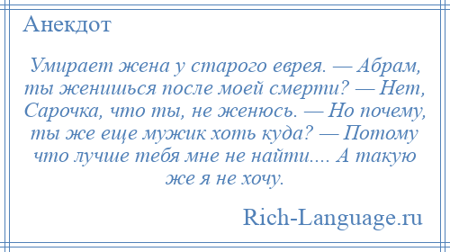 
    Умирает жена у старого еврея. — Абрам, ты женишься после моей смерти? — Нет, Сарочка, что ты, не женюсь. — Но почему, ты же еще мужик хоть куда? — Потому что лучше тебя мне не найти.... А такую же я не хочу.