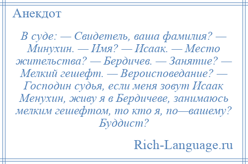 
    В суде: — Свидетель, ваша фамилия? — Минухин. — Имя? — Исаак. — Место жительства? — Бердичев. — Занятие? — Мелкий гешефт. — Вероисповедание? — Господин судья, если меня зовут Исаак Менухин, живу я в Бердичеве, занимаюсь мелким гешефтом, то кто я, по—вашему? Буддист?