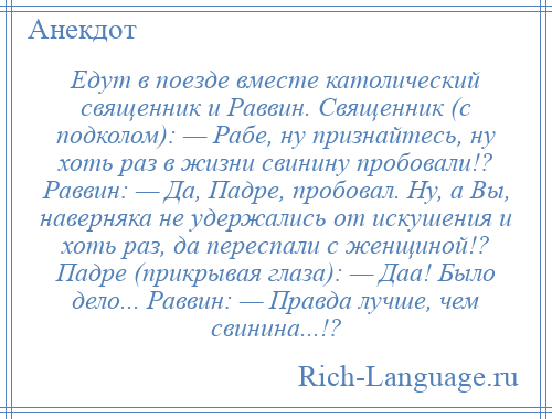 
    Едут в поезде вместе католический священник и Раввин. Священник (с подколом): — Рабе, ну признайтесь, ну хоть раз в жизни свинину пробовали!? Раввин: — Да, Падре, пробовал. Hу, а Вы, наверняка не удержались от искушения и хоть раз, да переспали с женщиной!? Падре (прикрывая глаза): — Даа! Было дело... Раввин: — Правда лучше, чем свинина...!?