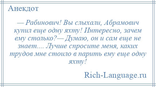 
    — Рабинович! Вы слыхали, Абрамович купил еще одну яхту! Интересно, зачем ему столько?— Думаю, он и сам еще не знает.... Лучше спросите меня, каких трудов мне стоило в парить ему еще одну яхту!