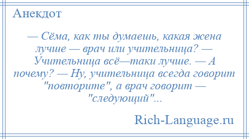 
    — Сёма, как ты думаешь, какая жена лучше — врач или учительница? — Учительница всё—таки лучше. — А почему? — Ну, учительница всегда говорит повторите , а врач говорит — следующий ...