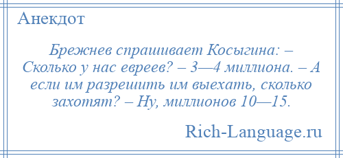 
    Брежнев спрашивает Косыгина: – Сколько у нас евреев? – 3—4 миллиона. – А если им разрешить им выехать, сколько захотят? – Ну, миллионов 10—15.