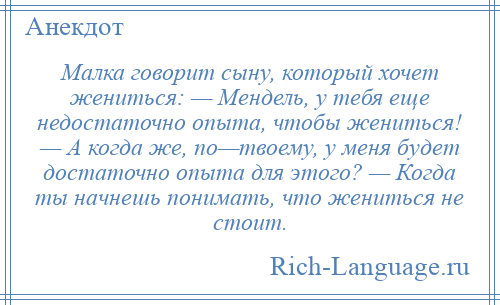 
    Малка говорит сыну, который хочет жениться: — Мендель, у тебя еще недостаточно опыта, чтобы жениться! — А когда же, по—твоему, у меня будет достаточно опыта для этого? — Когда ты начнешь понимать, что жениться не стоит.