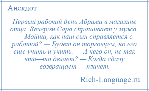 
    Первый рабочий день Абрама в магазине отца. Вечером Сара спрашивает у мужа: — Мойша, как наш сын справляется с работой? — Будет он торговцем, но его еще учить и учить. — А чего он, не так что—то делает? — Когда сдачу возвращает — плачет.
