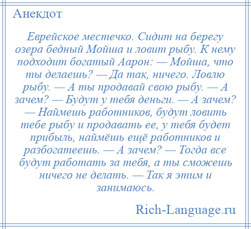 
    Еврейское местечко. Сидит на берегу озера бедный Мойша и ловит рыбу. К нему подходит богатый Аарон: — Мойша, что ты делаешь? — Да так, ничего. Ловлю рыбу. — А ты продавай свою рыбу. — А зачем? — Будут у тебя деньги. — А зачем? — Наймешь работников, будут ловить тебе рыбу и продавать ее, у тебя будет прибыль, наймёшь ещё работников и разбогатеешь. — А зачем? — Тогда все будут работать за тебя, а ты сможешь ничего не делать. — Так я этим и занимаюсь.