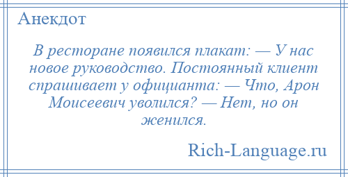 
    В ресторане появился плакат: — У нас новое руководство. Постоянный клиент спрашивает у официанта: — Что, Арон Моисеевич уволился? — Нет, но он женился.