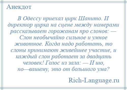 
    В Одессу приехал цирк Шапито. И директор цирка на сцене между номерами рассказывает горожанам про слонов: — Слон необычайно сильное и умное животное. Когда надо работать, то слоны принимают живейшее участие, и каждый слон работает за двадцать человек! Голос из зала: — И шо, по—вашему, это от большого ума?