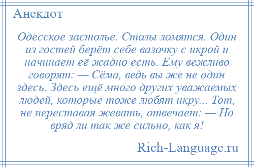 
    Одесское застолье. Столы ломятся. Один из гостей берёт себе вазочку с икрой и начинает её жадно есть. Ему вежливо говорят: — Сёма, ведь вы же не один здесь. Здесь ещё много других уважаемых людей, которые тоже любят икру... Тот, не переставая жевать, отвечает: — Но вряд ли так же сильно, как я!