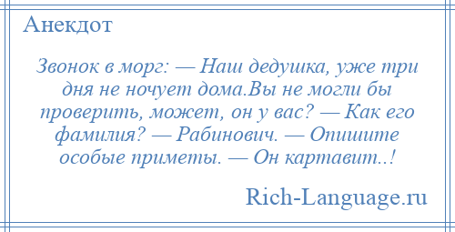 
    Звонок в морг: — Наш дедушка, уже три дня не ночует дома.Вы не могли бы проверить, может, он у вас? — Как его фамилия? — Рабинович. — Опишите особые приметы. — Он картавит..!