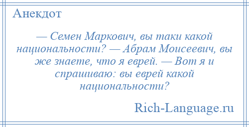 
    — Семен Маркович, вы таки какой национальности? — Абрам Моисеевич, вы же знаете, что я еврей. — Вот я и спрашиваю: вы еврей какой национальности?