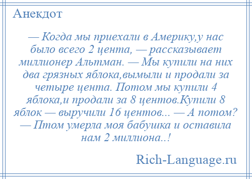 
    — Когда мы приехали в Америку,у нас было всего 2 цента, — рассказывает миллионер Альтман. — Мы купили на них два грязных яблока,вымыли и продали за четыре цента. Потом мы купили 4 яблока,и продали за 8 центов.Купили 8 яблок — выручили 16 центов... — А потом? — Птом умерла моя бабушка и оставила нам 2 миллиона..!