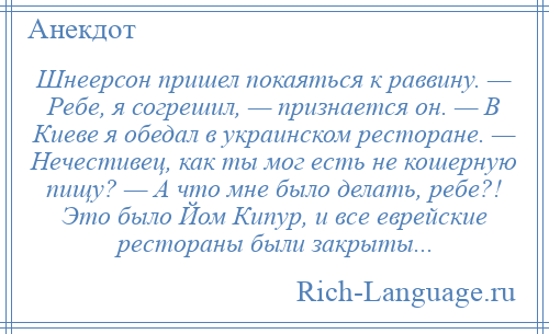 
    Шнеерсон пришел покаяться к раввину. — Ребе, я согрешил, — признается он. — В Киеве я обедал в украинском ресторане. — Нечестивец, как ты мог есть не кошерную пищу? — А что мне было делать, ребе?! Это было Йом Кипур, и все еврейские рестораны были закрыты...