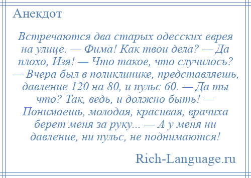 
    Встречаются два старых одесских еврея на улице. — Фима! Как твои дела? — Да плохо, Изя! — Что такое, что случилось? — Вчера был в поликлинике, представляешь, давление 120 на 80, и пульс 60. — Да ты что? Так, ведь, и должно быть! — Понимаешь, молодая, красивая, врачиха берет меня за руку... — А у меня ни давление, ни пульс, не поднимаются!