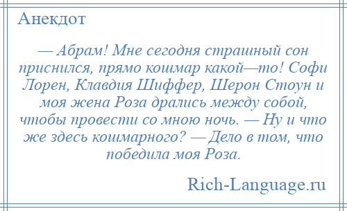 
    — Абрам! Мне сегодня страшный сон приснился, прямо кошмар какой—то! Софи Лорен, Клавдия Шиффер, Шерон Стоун и моя жена Роза дрались между собой, чтобы провести со мною ночь. — Ну и что же здесь кошмарного? — Дело в том, что победила моя Роза.