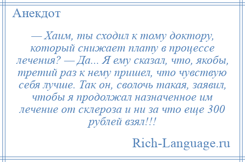 
    — Хаим, ты сходил к тому доктору, который снижает плату в процессе лечения? — Да... Я ему сказал, что, якобы, третий раз к нему пришел, что чувствую себя лучше. Так он, сволочь такая, заявил, чтобы я продолжал назначенное им лечение от склероза и ни за что еще 300 рублей взял!!!