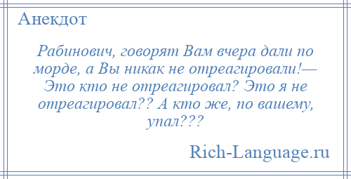 
    Рабинович, говорят Вам вчера дали по морде, а Вы никак не отреагировали!— Это кто не отреагировал? Это я не отреагировал?? А кто же, по вашему, упал???