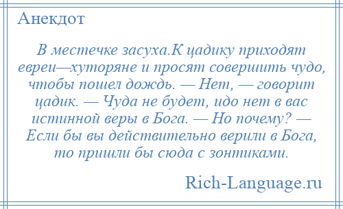 
    В местечке засуха.К цадику приходят евреи—хуторяне и просят совершить чудо, чтобы пошел дождь. — Нет, — говорит цадик. — Чуда не будет, идо нет в вас истинной веры в Бога. — Но почему? — Если бы вы действительно верили в Бога, то пришли бы сюда с зонтиками.